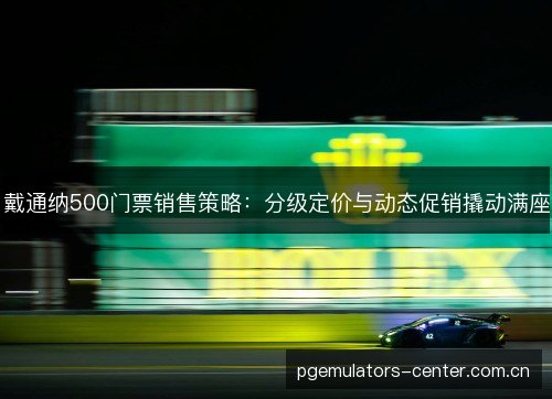 戴通纳500门票销售策略:分级定价与动态促销撬动满座 戴通纳500门票销售策略:分级定价与动态促销撬动满座