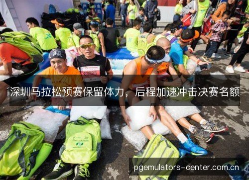 深圳马拉松预赛保留体力,后程加速冲击决赛名额 深圳马拉松预赛保留体力,后程加速冲击决赛名额