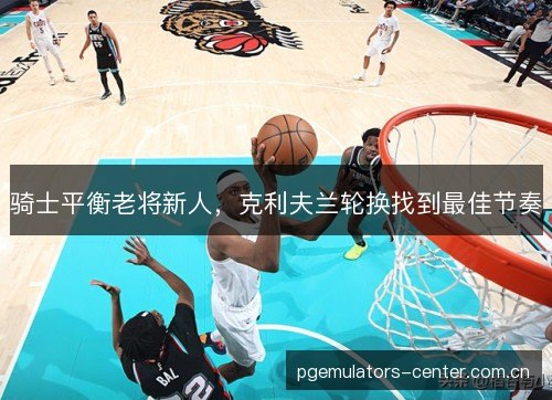 骑士平衡老将新人,克利夫兰轮换找到最佳节奏 骑士平衡老将新人,克利夫兰轮换找到最佳节奏