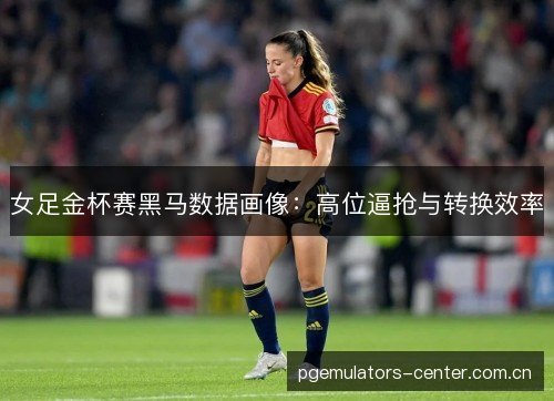 女足金杯赛黑马数据画像:高位逼抢与转换效率 女足金杯赛黑马数据画像:高位逼抢与转换效率